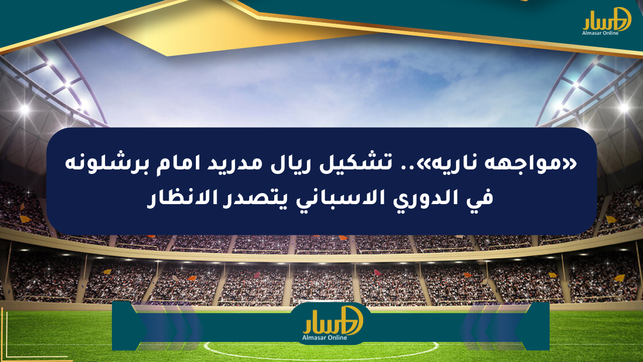 «مواجهة نارية».. تشكيل ريال مدريد أمام برشلونة في الدوري الإسباني يتصدر الأنظار